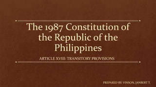 The 1987 Constitution of
the Republic of the
Philippines
ARTICLE XVIII: TRANSITORY PROVISIONS
PREPARED BY: VINSON, JANBERT T.
 