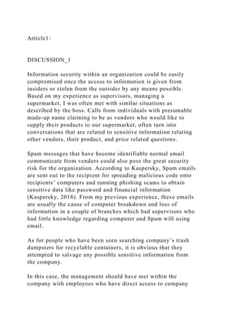 Article1:
DISCUSSION_1
Information security within an organization could be easily
compromised once the access to information is given from
insiders or stolen from the outsider by any means possible.
Based on my experience as supervisors, managing a
supermarket, I was often met with similar situations as
described by the boss. Calls from individuals with presumable
made-up name claiming to be as vendors who would like to
supply their products to our supermarket, often turn into
conversations that are related to sensitive information relating
other vendors, their product, and price related questions.
Spam messages that have become identifiable normal email
communicate from vendors could also pose the great security
risk for the organization. According to Kaspersky, Spam emails
are sent out to the recipient for spreading malicious code onto
recipients’ computers and running phishing scams to obtain
sensitive data like password and financial information
(Kaspersky, 2018). From my previous experience, these emails
are usually the cause of computer breakdown and loss of
information in a couple of branches which had supervisors who
had little knowledge regarding computer and Spam will using
email.
As for people who have been seen searching company’s trash
dumpsters for recyclable containers, it is obvious that they
attempted to salvage any possible sensitive information from
the company.
In this case, the management should have met within the
company with employees who have direct access to company
 