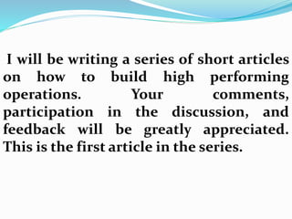 I will be writing a series of short articles
on how to build high performing
operations. Your comments,
participation in the discussion, and
feedback will be greatly appreciated.
This is the first article in the series.
 