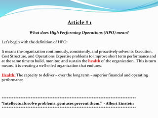 Article # 1
What does High Performing Operations (HPO) mean?
Let’s begin with the definition of HPO:
It means the organization continuously, consistently, and proactively solves its Execution,
Cost Structure, and Operations Expertise problems to improve short term performance and
at the same time to build, monitor, and sustain the health of the organization. This is turn
means, it is creating a well-oiled organization that endures.
Health: The capacity to deliver – over the long term – superior financial and operating
performance.
*******************************************************************************
“Intellectuals solve problems, geniuses prevent them.” - Albert Einstein
*******************************************************************************
 