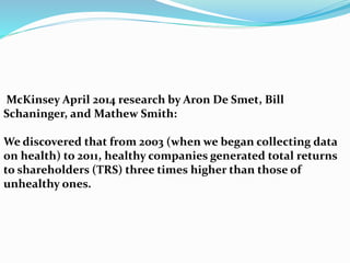 McKinsey April 2014 research by Aron De Smet, Bill
Schaninger, and Mathew Smith:
We discovered that from 2003 (when we began collecting data
on health) to 2011, healthy companies generated total returns
to shareholders (TRS) three times higher than those of
unhealthy ones.
 
