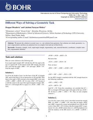 International Journal of Smart Computing and Information Technology
2020, Vol. 1, No. 1, pp. 1–3
Copyright c

 2020 by BOHR Publishers
www.bohrpub.com
Different Ways of Solving a Geometric Task
Dragan Obradovic1
and Lakshmi Narayan Mishra2∗
1
Elementary school “Jovan Cvijic”, Kostolac-Pozarevac, Serbia
2
Department of Mathematics, School of Advanced Sciences, Vellore Institute of Technology (VIT) University,
Vellore, Tamil Nadu, India
*Corresponding author. E-mail: lakshminarayanmishra04@gmail.com
Abstract. We present the solution in several ways, i.e., one solution from geometry, four solutions are clearly geometric, i.e.,
one is trigonometric and three are analytical (two on complex level and one in Deck level).
Keywords: Geometry, triangle, circle, equal-angle triangle, trigonometry, task, sinusoid theorem, coordinates, complex num-
bers, trigonometric identities
Task and solutions
Here are some solutions to the following task:
In an equal-angle triangle ABC with the base BC the angle at the
top A is equal to 80◦
. In the interior of the ABC triangle, the point
M is such that the angle ]MBC = 30◦
and angle ]MCB = 10◦
.
Find the angle of AMC.
Solution 1.
Let D be the height of top A on the base of the BC of triangle
ABC and let the point N be an intersection of AD and BM. Then
there is the angle ]CMN external to the triangle BMC is the same
]CMN = ]MBC + ]MCB = 40◦
. It is also ]NAC = 40◦
because it
is half the corner at the top of the equal-triangular triangle ABC.
Since N ∈ AD triangle BCN is equal, it is ]NCB = ]NBC = 30◦
.
Now,
]NCM = ]NCB − ]MCB = 20
We know that:
]ACN = ]ACB − ]NCB = 20
Now, we have
]MNC = 180◦
− ]NMC − ]NCM = 120◦
i
]ANC = 180◦
− ]NAC − ]NCA = 120
So, the MNC triangle is matched with the ANC triangle based on
the following conditions:
]ANC = ]MNC = 120◦
,
]ACN = ]MCN = 20◦
And NC = NC. From this coincidence, we conclude that AC =
MC is a triangle ACM equal angle with angle at the top ]ACM =
40◦
. Its base is ]AMC = ]MAC = 70◦
. Thus, we now complete
solution 1.
Solution 2.
Let O be the center of the circle k described around the triangle
BMC. As ]MOC = 2]MBC = 60◦
since they are angles ]MOC
and ]MBC, respectively central and peripheral over with the MC
circle k. Since MO = OC it follows that the triangle MOC is equi-
lateral. It is also ]BOM central when it is ]BCM peripheral over
with the tendency of the BM circle k, it is ]BOM = 2]BCM =
20◦
.
1
 