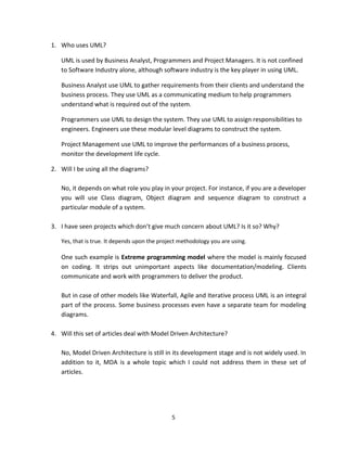 5
1. Who uses UML?
UML is used by Business Analyst, Programmers and Project Managers. It is not confined
to Software Industry alone, although software industry is the key player in using UML.
Business Analyst use UML to gather requirements from their clients and understand the
business process. They use UML as a communicating medium to help programmers
understand what is required out of the system.
Programmers use UML to design the system. They use UML to assign responsibilities to
engineers. Engineers use these modular level diagrams to construct the system.
Project Management use UML to improve the performances of a business process,
monitor the development life cycle.
2. Will I be using all the diagrams?
No, it depends on what role you play in your project. For instance, if you are a developer
you will use Class diagram, Object diagram and sequence diagram to construct a
particular module of a system.
3. I have seen projects which don’t give much concern about UML? Is it so? Why?
Yes, that is true. It depends upon the project methodology you are using.
One such example is Extreme programming model where the model is mainly focused
on coding. It strips out unimportant aspects like documentation/modeling. Clients
communicate and work with programmers to deliver the product.
But in case of other models like Waterfall, Agile and Iterative process UML is an integral
part of the process. Some business processes even have a separate team for modeling
diagrams.
4. Will this set of articles deal with Model Driven Architecture?
No, Model Driven Architecture is still in its development stage and is not widely used. In
addition to it, MDA is a whole topic which I could not address them in these set of
articles.
 