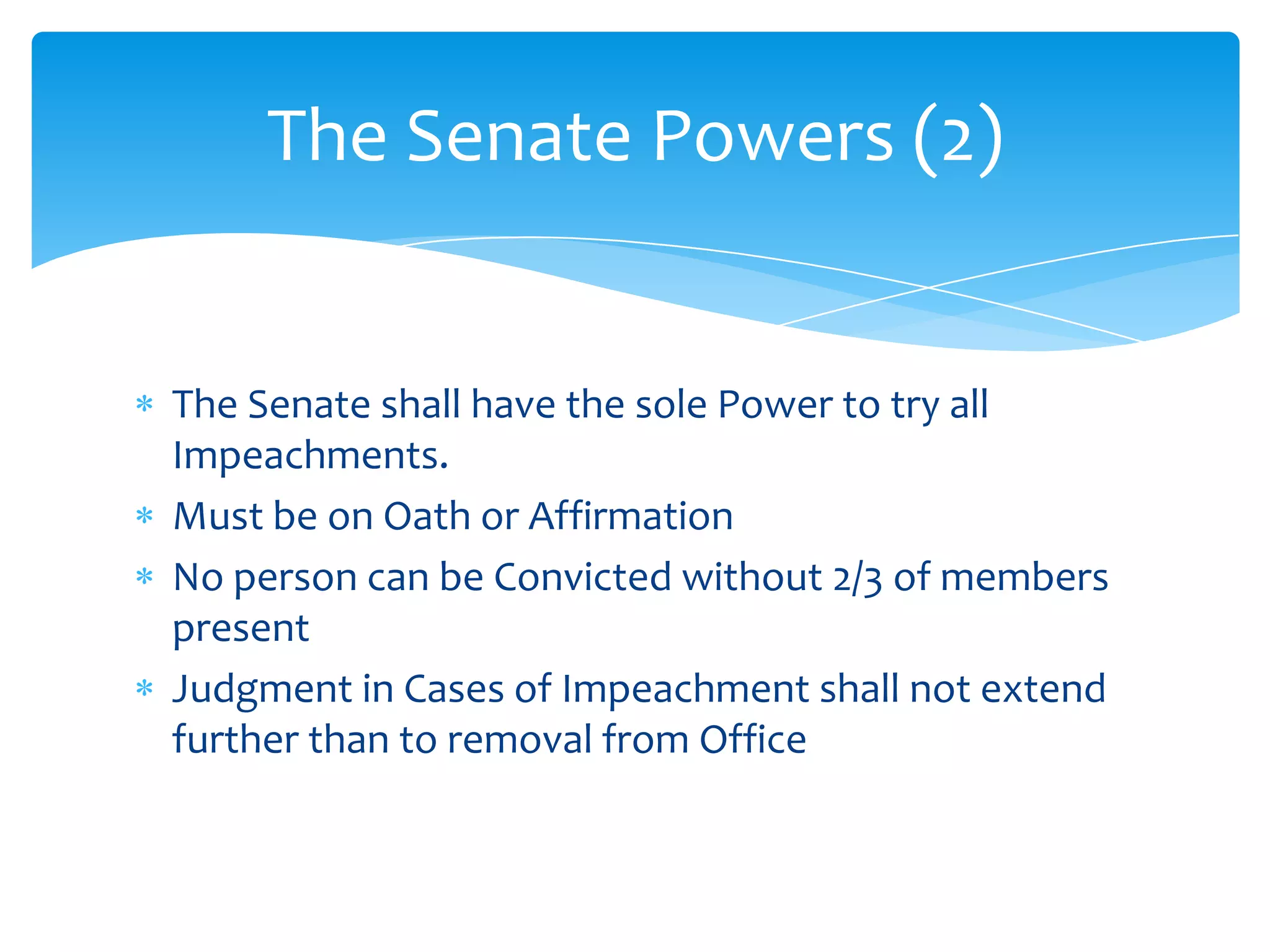 The Senate Powers (2)


The Senate shall have the sole Power to try all
Impeachments.
Must be on Oath or Affirmation
No person can be Convicted without 2/3 of members
present
Judgment in Cases of Impeachment shall not extend
further than to removal from Office
 