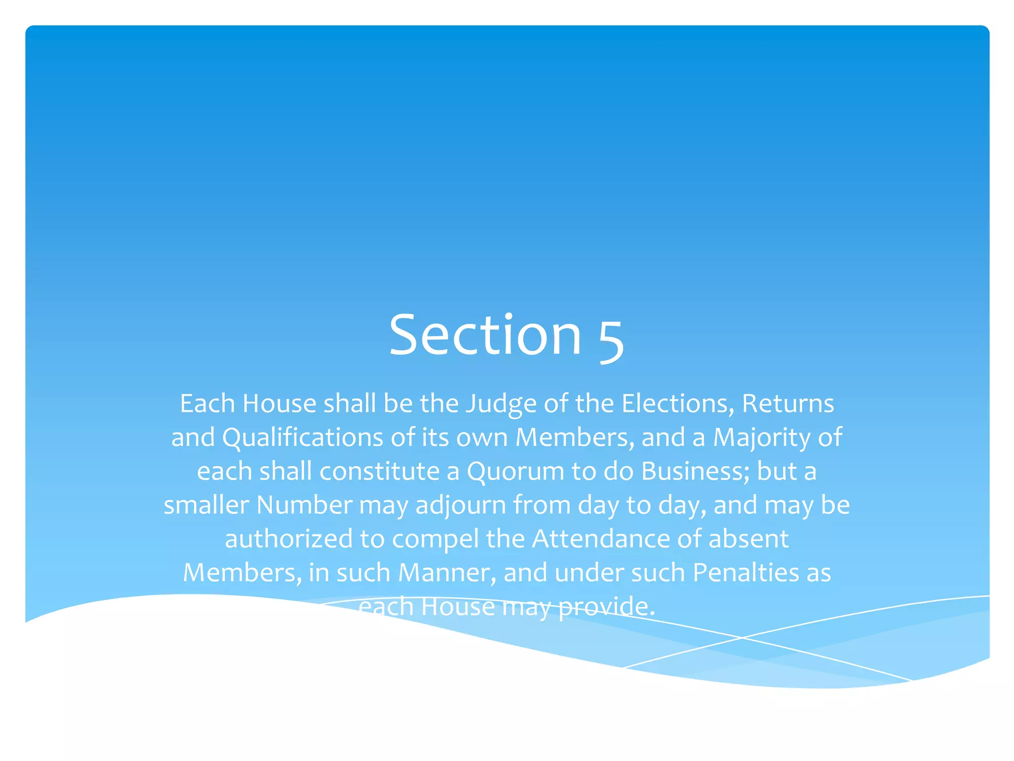 Section 5
  Each House shall be the Judge of the Elections, Returns
 and Qualifications of its own Members, and a Majority of
   each shall constitute a Quorum to do Business; but a
smaller Number may adjourn from day to day, and may be
     authorized to compel the Attendance of absent
  Members, in such Manner, and under such Penalties as
                 each House may provide.
 