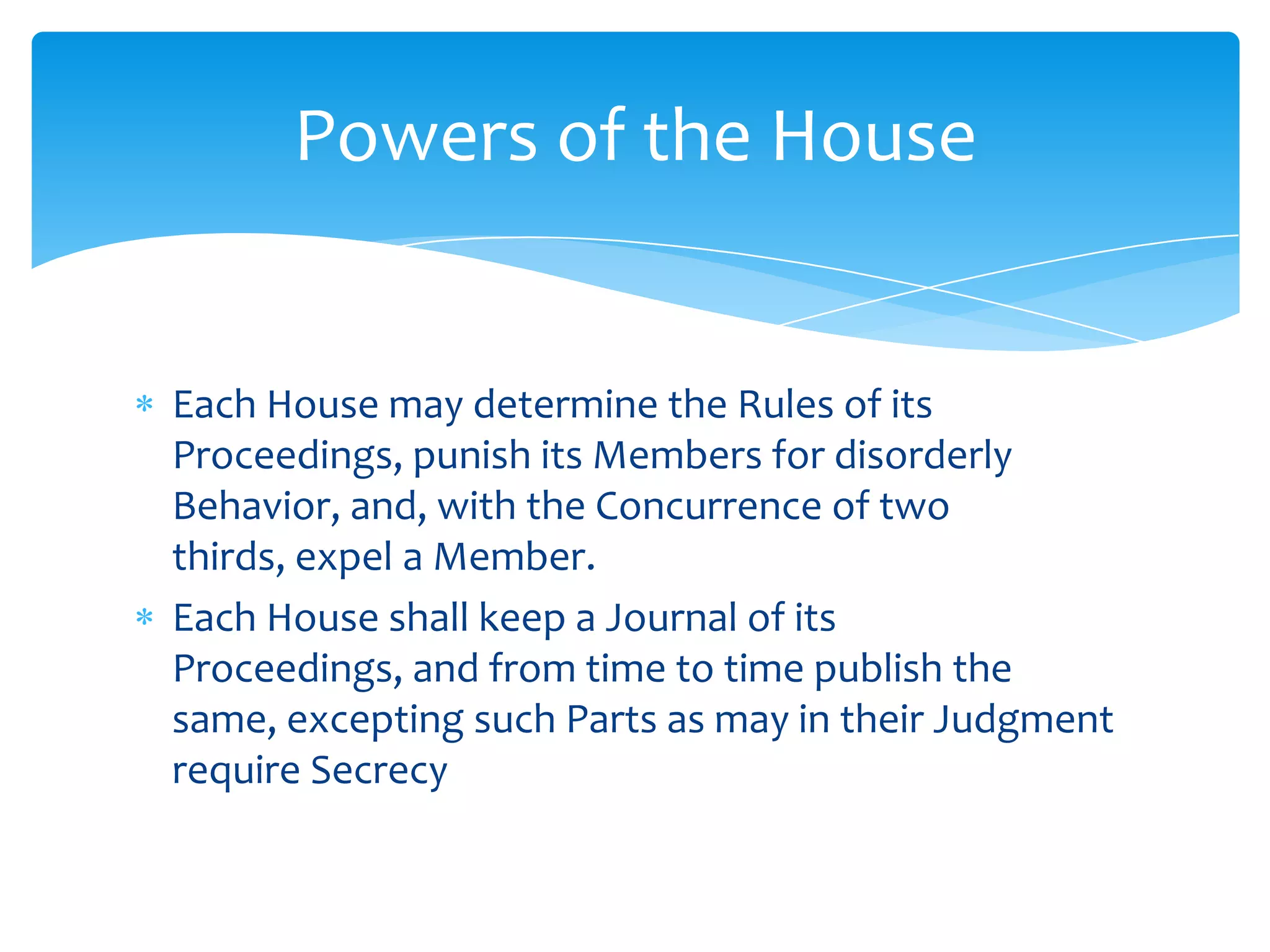 Powers of the House


Each House may determine the Rules of its
Proceedings, punish its Members for disorderly
Behavior, and, with the Concurrence of two
thirds, expel a Member.
Each House shall keep a Journal of its
Proceedings, and from time to time publish the
same, excepting such Parts as may in their Judgment
require Secrecy
 