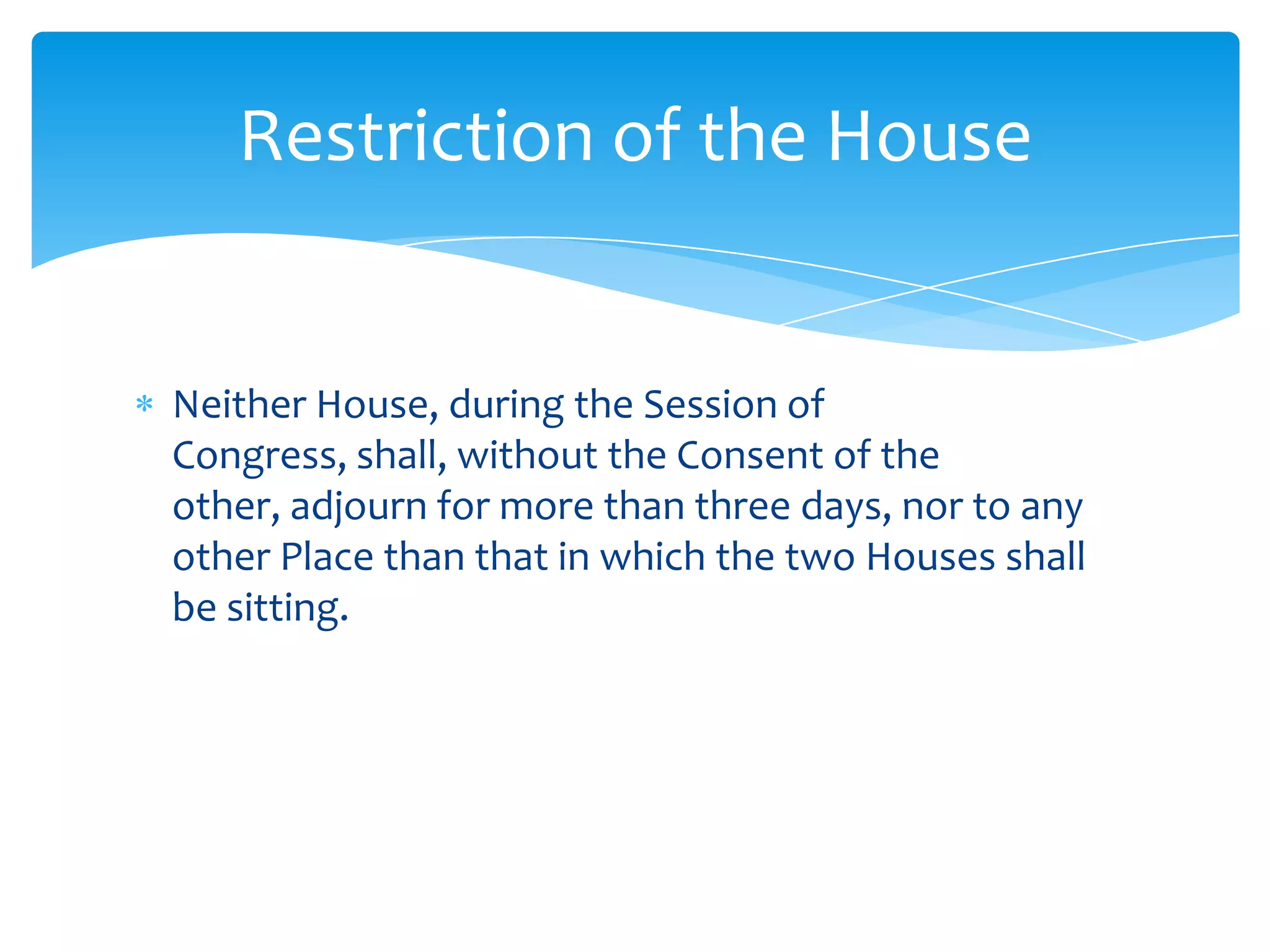 Restriction of the House


Neither House, during the Session of
Congress, shall, without the Consent of the
other, adjourn for more than three days, nor to any
other Place than that in which the two Houses shall
be sitting.
 
