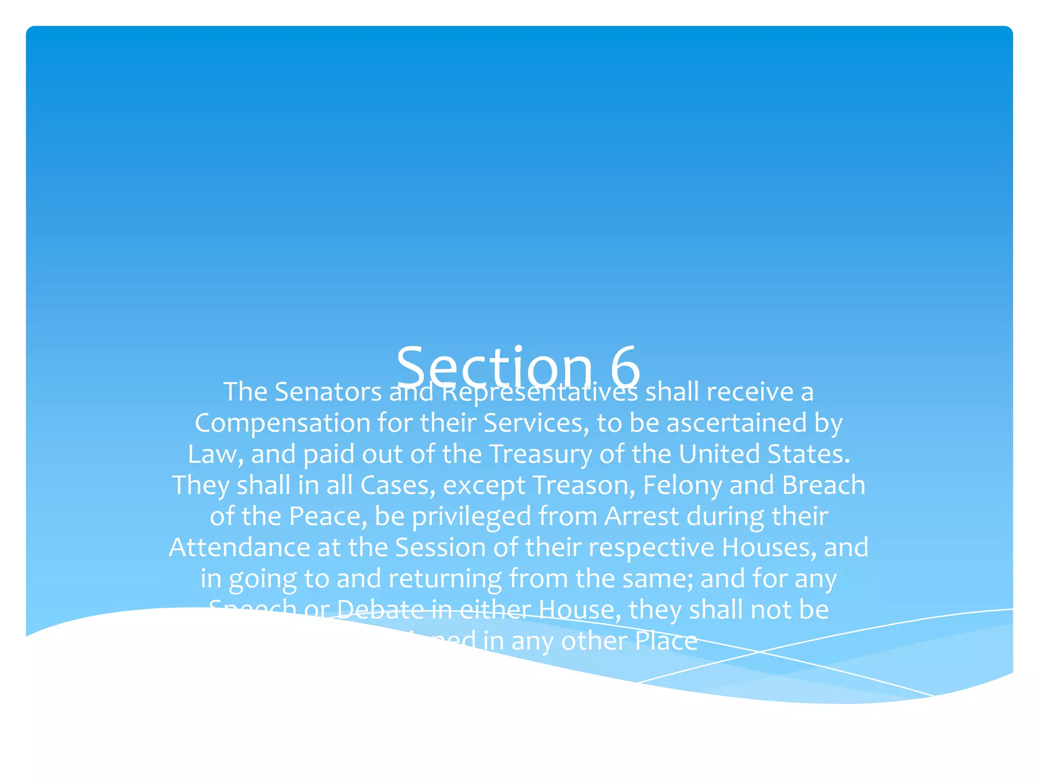 Section 6
    The Senators and Representatives shall receive a
  Compensation for their Services, to be ascertained by
 Law, and paid out of the Treasury of the United States.
They shall in all Cases, except Treason, Felony and Breach
   of the Peace, be privileged from Arrest during their
Attendance at the Session of their respective Houses, and
  in going to and returning from the same; and for any
   Speech or Debate in either House, they shall not be
               questioned in any other Place
 
