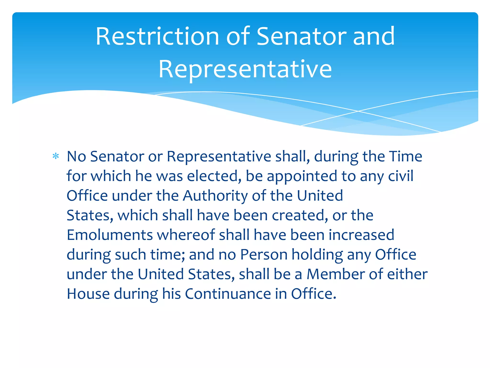 Restriction of Senator and
         Representative


No Senator or Representative shall, during the Time
for which he was elected, be appointed to any civil
Office under the Authority of the United
States, which shall have been created, or the
Emoluments whereof shall have been increased
during such time; and no Person holding any Office
under the United States, shall be a Member of either
House during his Continuance in Office.
 