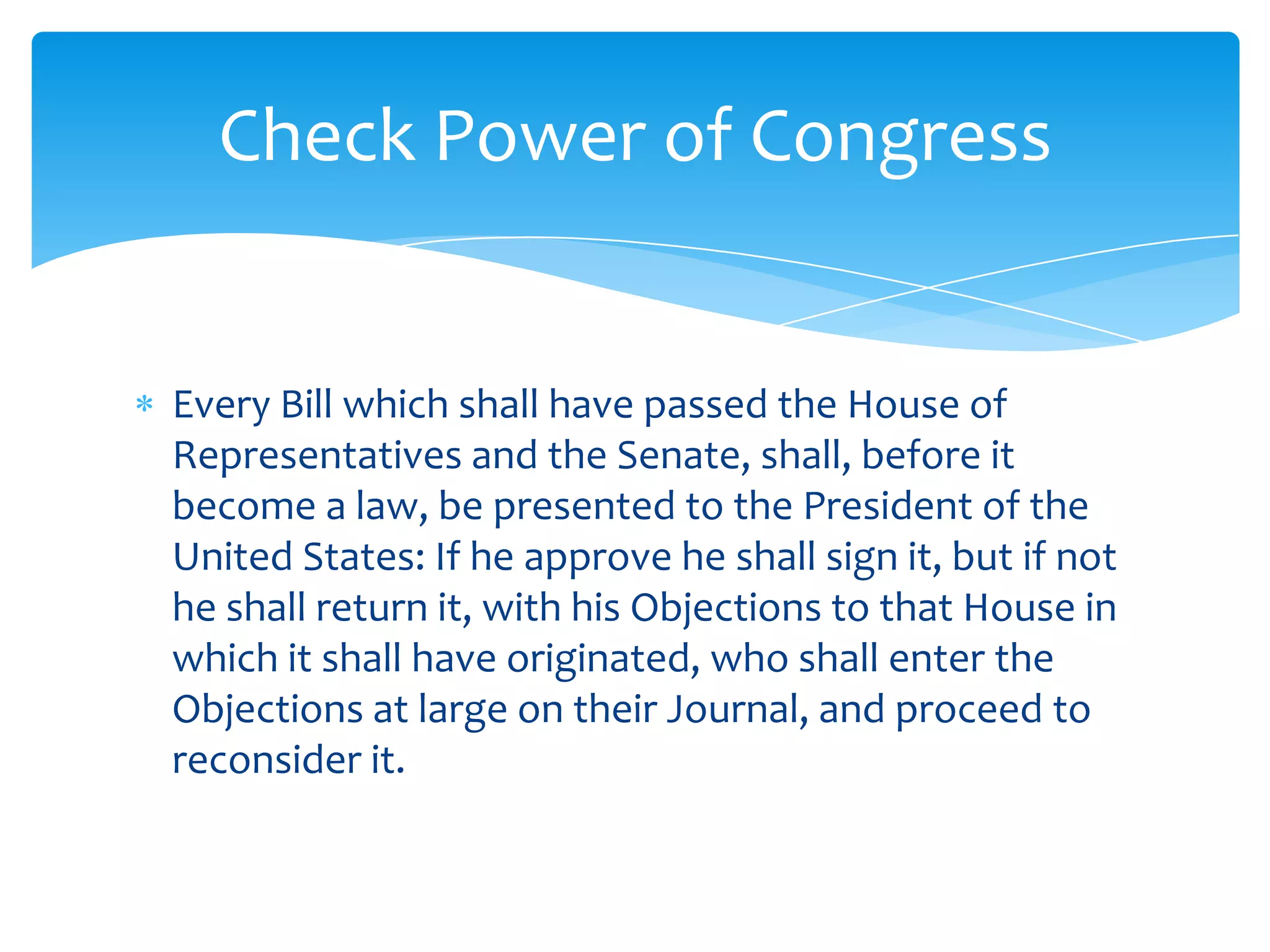 Check Power of Congress


Every Bill which shall have passed the House of
Representatives and the Senate, shall, before it
become a law, be presented to the President of the
United States: If he approve he shall sign it, but if not
he shall return it, with his Objections to that House in
which it shall have originated, who shall enter the
Objections at large on their Journal, and proceed to
reconsider it.
 