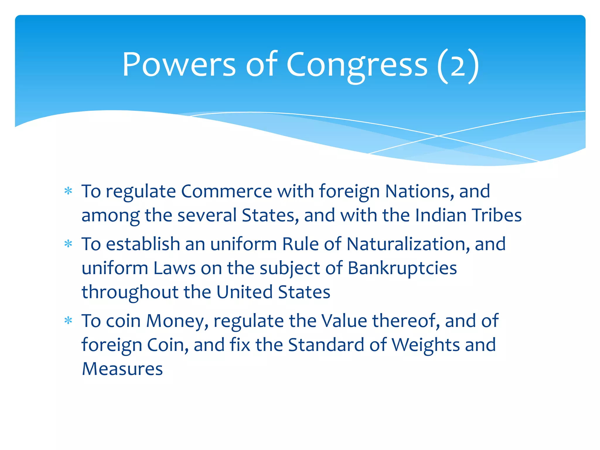 Powers of Congress (2)


To regulate Commerce with foreign Nations, and
among the several States, and with the Indian Tribes
To establish an uniform Rule of Naturalization, and
uniform Laws on the subject of Bankruptcies
throughout the United States
To coin Money, regulate the Value thereof, and of
foreign Coin, and fix the Standard of Weights and
Measures
 