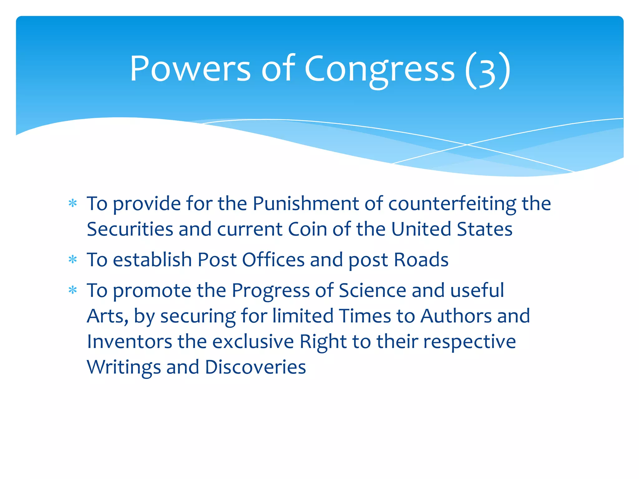 Powers of Congress (3)


To provide for the Punishment of counterfeiting the
Securities and current Coin of the United States
To establish Post Offices and post Roads
To promote the Progress of Science and useful
Arts, by securing for limited Times to Authors and
Inventors the exclusive Right to their respective
Writings and Discoveries
 