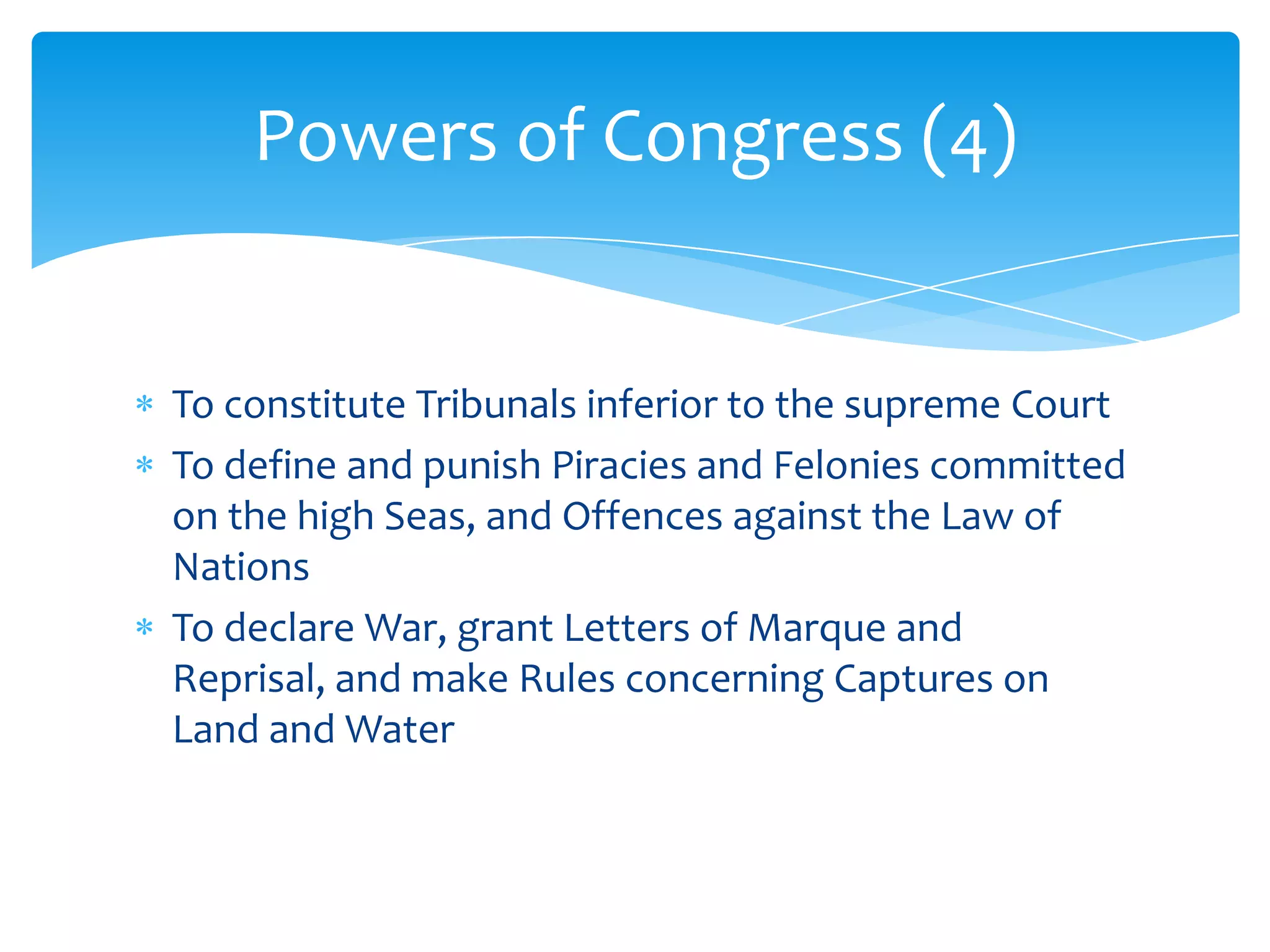 Powers of Congress (4)


To constitute Tribunals inferior to the supreme Court
To define and punish Piracies and Felonies committed
on the high Seas, and Offences against the Law of
Nations
To declare War, grant Letters of Marque and
Reprisal, and make Rules concerning Captures on
Land and Water
 