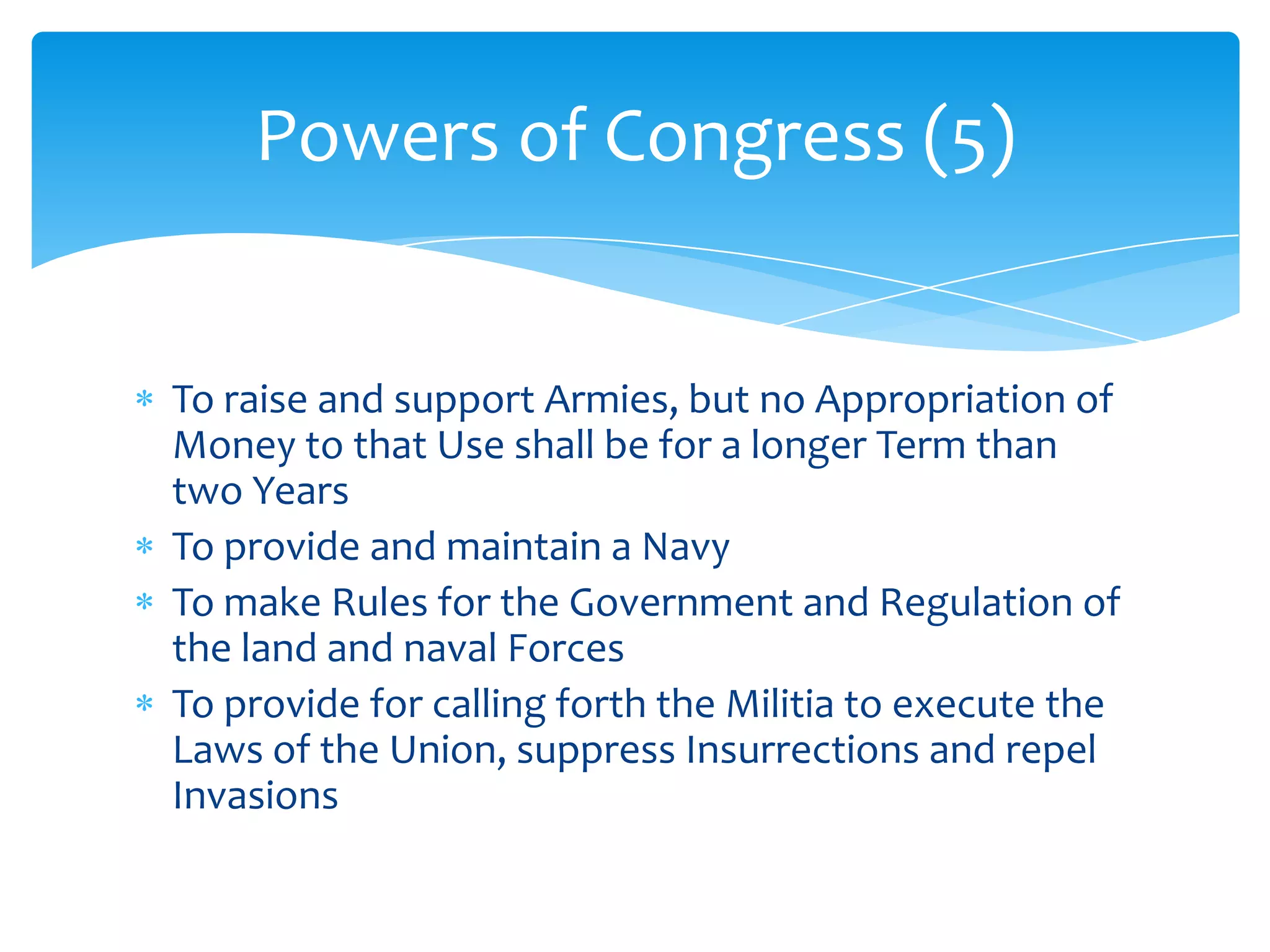 Powers of Congress (5)


To raise and support Armies, but no Appropriation of
Money to that Use shall be for a longer Term than
two Years
To provide and maintain a Navy
To make Rules for the Government and Regulation of
the land and naval Forces
To provide for calling forth the Militia to execute the
Laws of the Union, suppress Insurrections and repel
Invasions
 