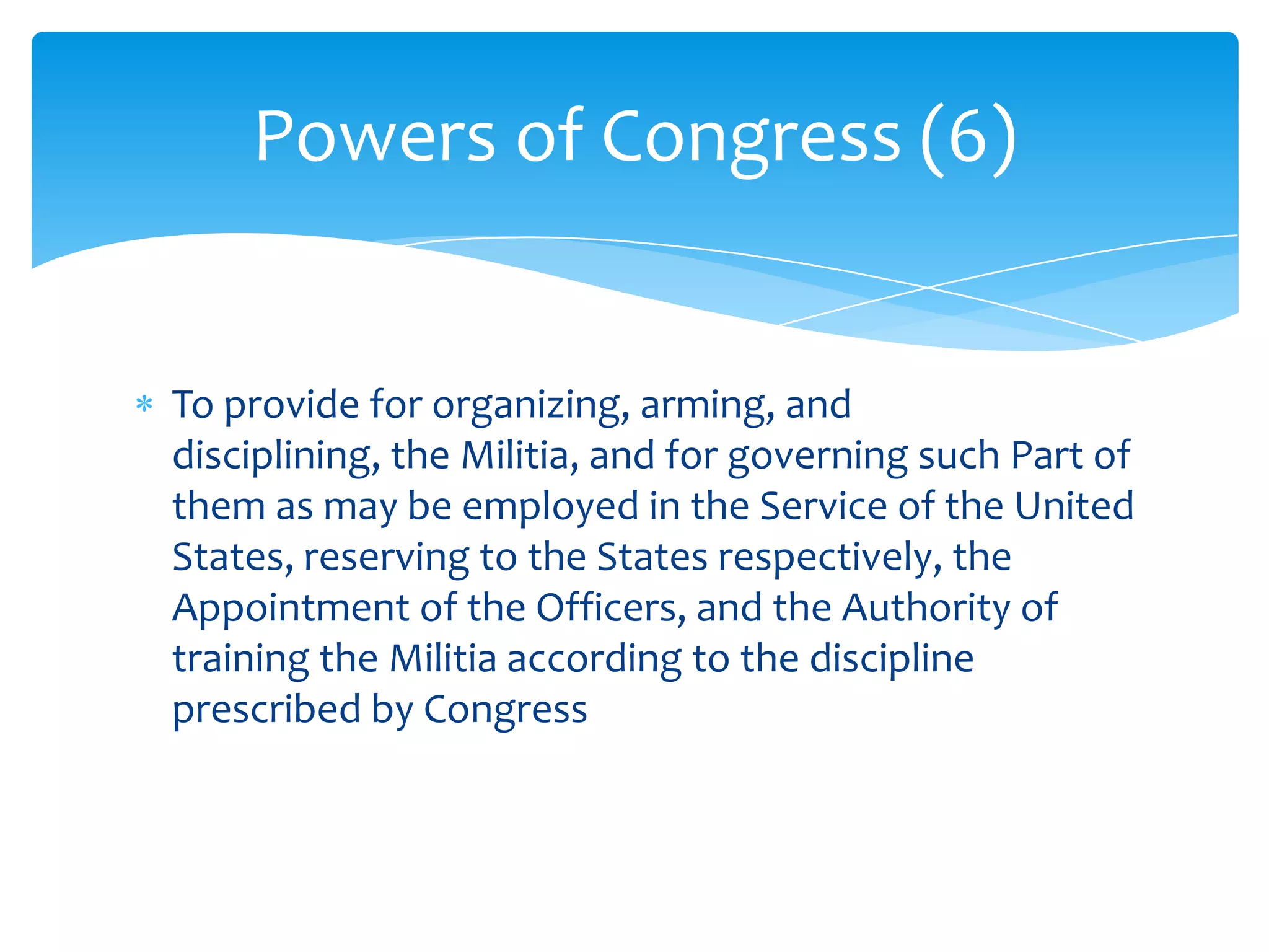 Powers of Congress (6)


To provide for organizing, arming, and
disciplining, the Militia, and for governing such Part of
them as may be employed in the Service of the United
States, reserving to the States respectively, the
Appointment of the Officers, and the Authority of
training the Militia according to the discipline
prescribed by Congress
 