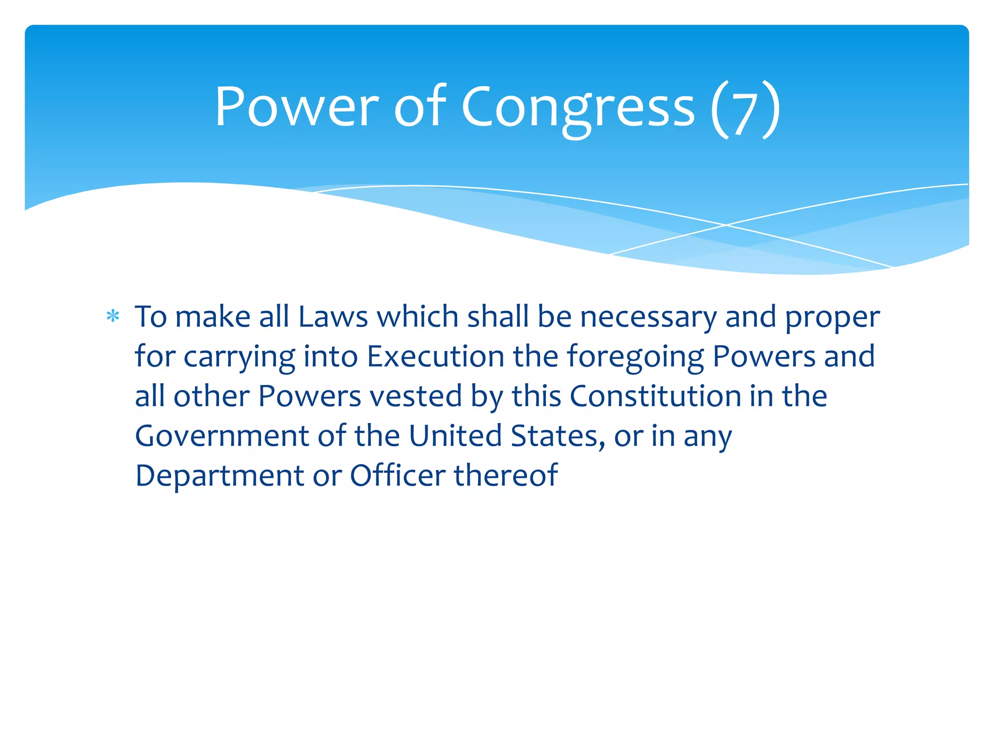 Power of Congress (7)


To make all Laws which shall be necessary and proper
for carrying into Execution the foregoing Powers and
all other Powers vested by this Constitution in the
Government of the United States, or in any
Department or Officer thereof
 