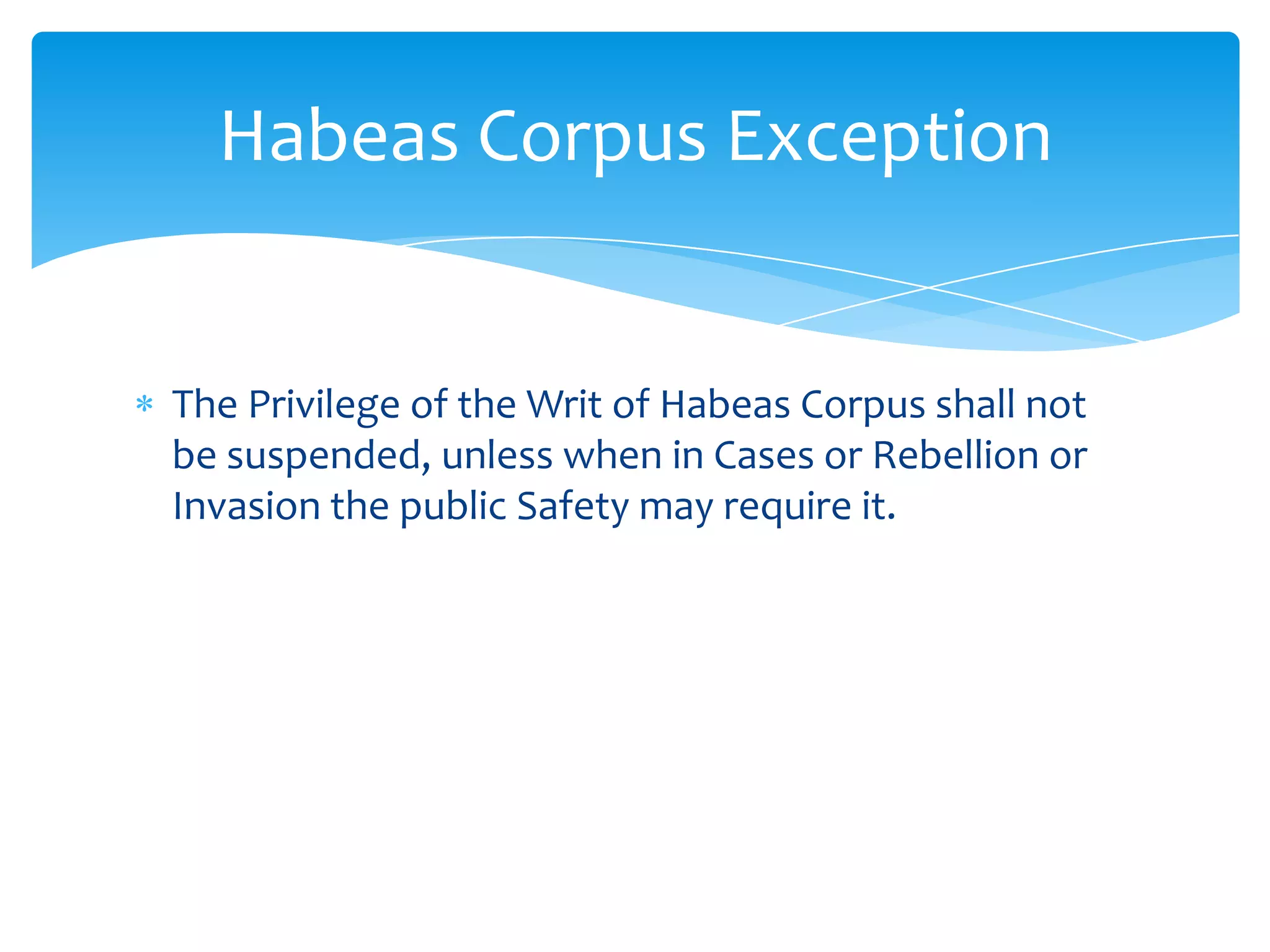 Habeas Corpus Exception


The Privilege of the Writ of Habeas Corpus shall not
be suspended, unless when in Cases or Rebellion or
Invasion the public Safety may require it.
 