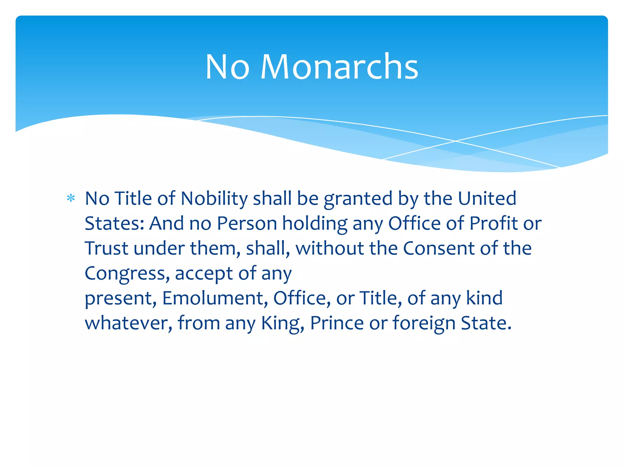 No Monarchs


No Title of Nobility shall be granted by the United
States: And no Person holding any Office of Profit or
Trust under them, shall, without the Consent of the
Congress, accept of any
present, Emolument, Office, or Title, of any kind
whatever, from any King, Prince or foreign State.
 