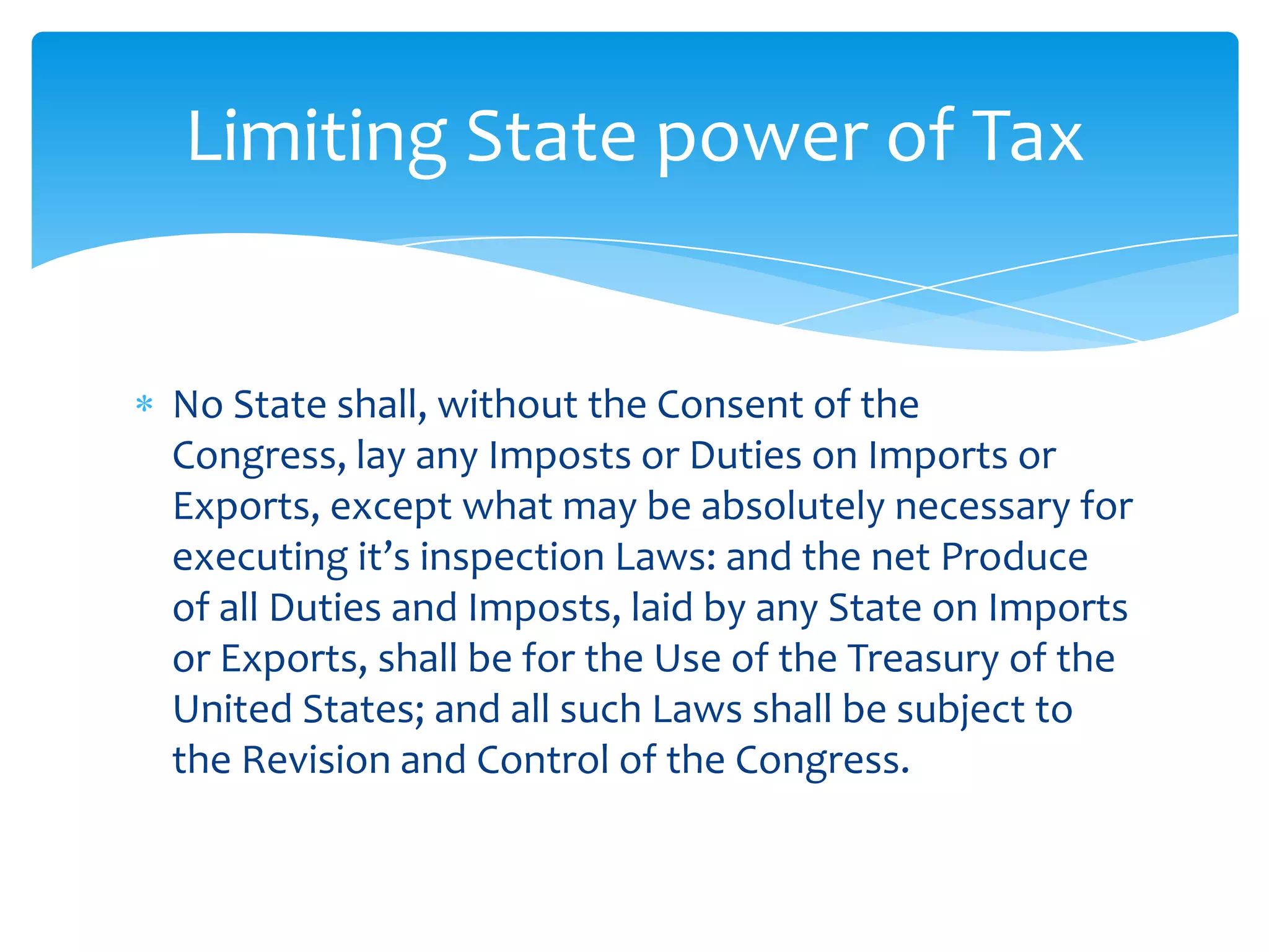 Limiting State power of Tax


No State shall, without the Consent of the
Congress, lay any Imposts or Duties on Imports or
Exports, except what may be absolutely necessary for
executing it’s inspection Laws: and the net Produce
of all Duties and Imposts, laid by any State on Imports
or Exports, shall be for the Use of the Treasury of the
United States; and all such Laws shall be subject to
the Revision and Control of the Congress.
 