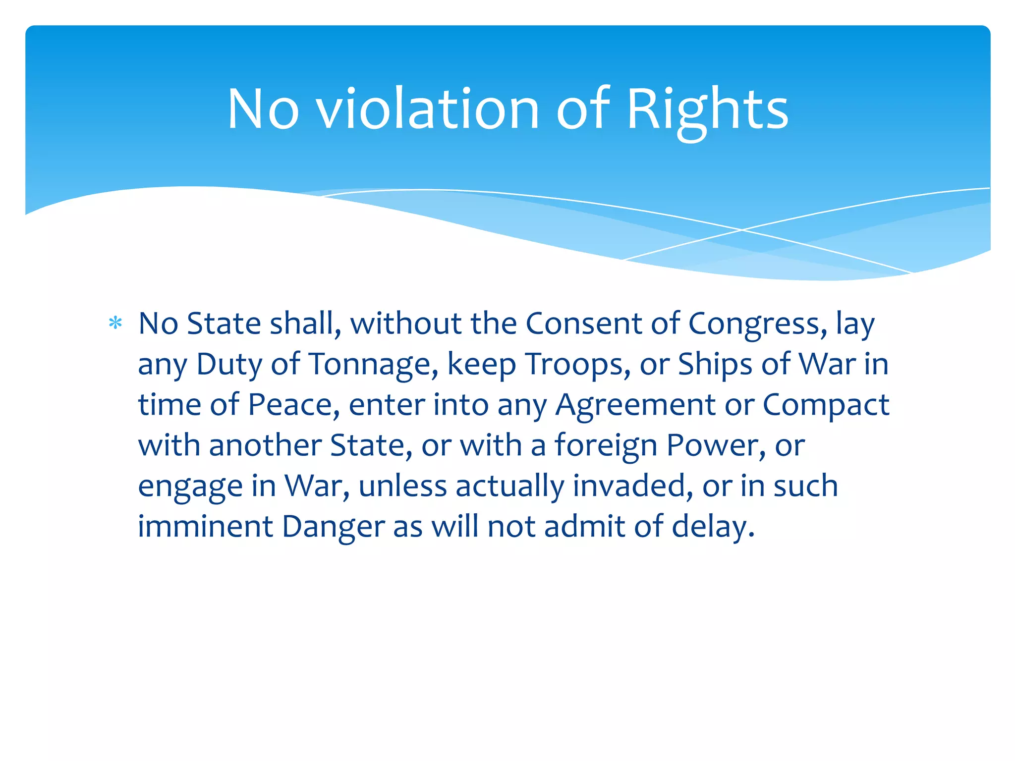 No violation of Rights


No State shall, without the Consent of Congress, lay
any Duty of Tonnage, keep Troops, or Ships of War in
time of Peace, enter into any Agreement or Compact
with another State, or with a foreign Power, or
engage in War, unless actually invaded, or in such
imminent Danger as will not admit of delay.
 