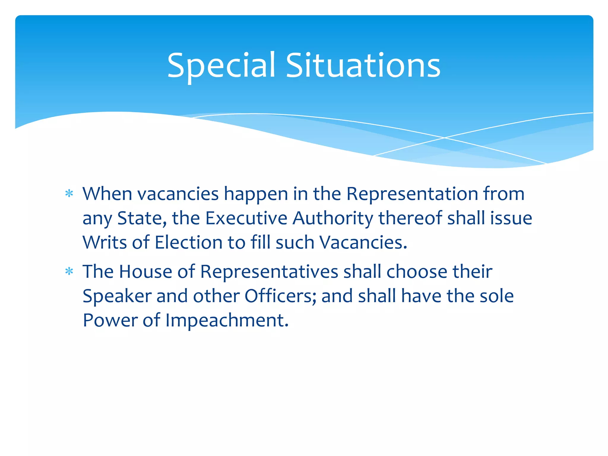 Special Situations


When vacancies happen in the Representation from
any State, the Executive Authority thereof shall issue
Writs of Election to fill such Vacancies.
The House of Representatives shall choose their
Speaker and other Officers; and shall have the sole
Power of Impeachment.
 