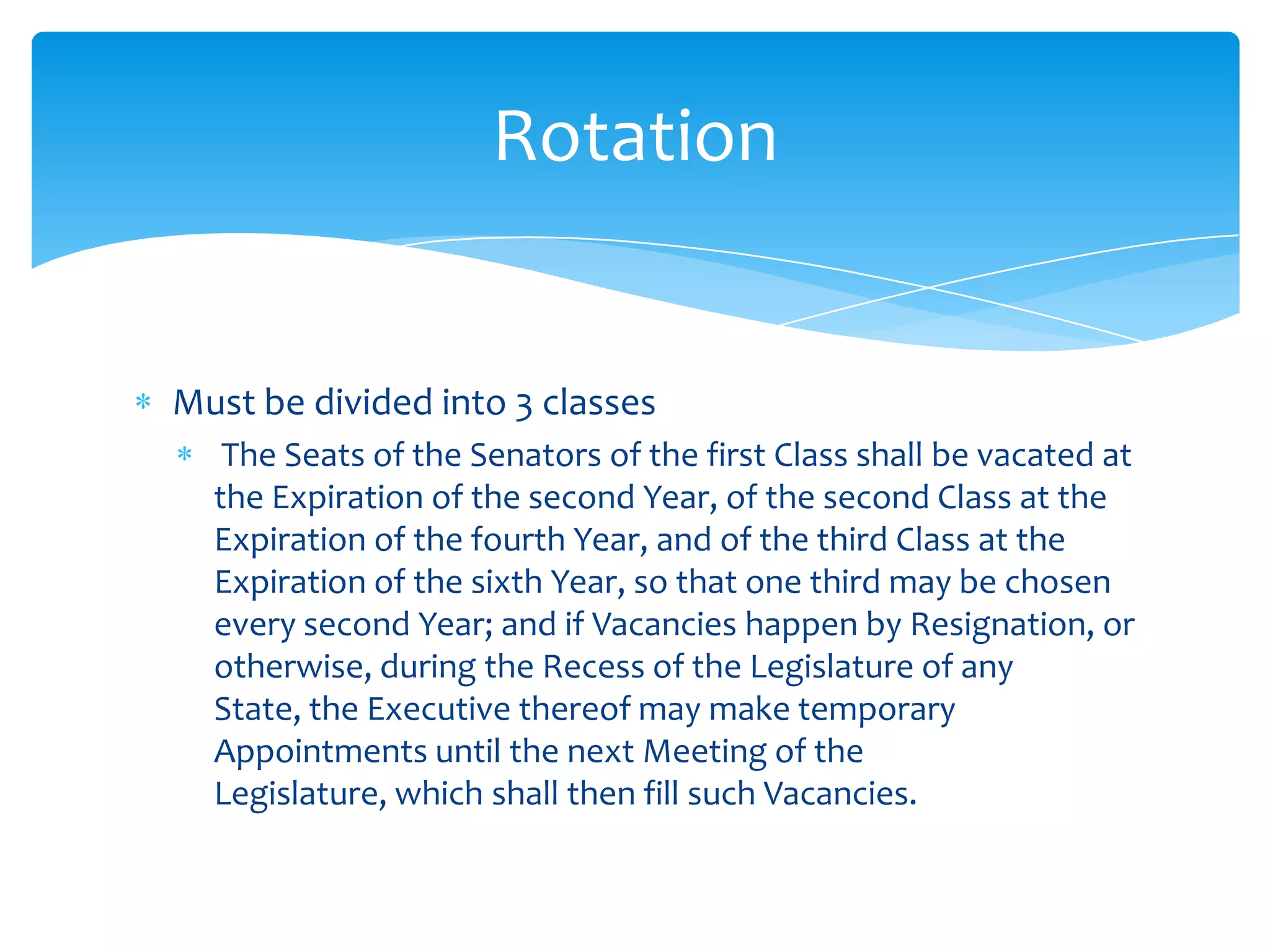 Rotation


Must be divided into 3 classes
   The Seats of the Senators of the first Class shall be vacated at
  the Expiration of the second Year, of the second Class at the
  Expiration of the fourth Year, and of the third Class at the
  Expiration of the sixth Year, so that one third may be chosen
  every second Year; and if Vacancies happen by Resignation, or
  otherwise, during the Recess of the Legislature of any
  State, the Executive thereof may make temporary
  Appointments until the next Meeting of the
  Legislature, which shall then fill such Vacancies.
 