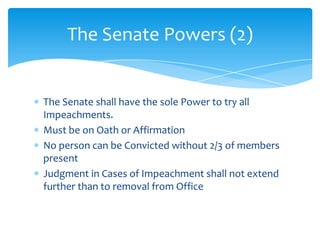 The Senate Powers (2)


The Senate shall have the sole Power to try all
Impeachments.
Must be on Oath or Affirmation
No person can be Convicted without 2/3 of members
present
Judgment in Cases of Impeachment shall not extend
further than to removal from Office
 