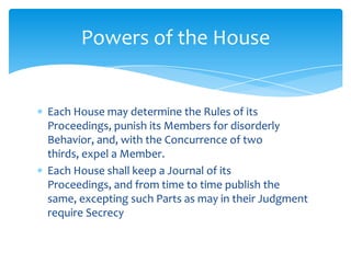 Powers of the House


Each House may determine the Rules of its
Proceedings, punish its Members for disorderly
Behavior, and, with the Concurrence of two
thirds, expel a Member.
Each House shall keep a Journal of its
Proceedings, and from time to time publish the
same, excepting such Parts as may in their Judgment
require Secrecy
 
