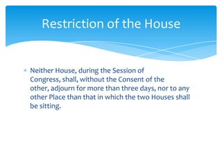 Restriction of the House


Neither House, during the Session of
Congress, shall, without the Consent of the
other, adjourn for more than three days, nor to any
other Place than that in which the two Houses shall
be sitting.
 