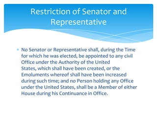 Restriction of Senator and
         Representative


No Senator or Representative shall, during the Time
for which he was elected, be appointed to any civil
Office under the Authority of the United
States, which shall have been created, or the
Emoluments whereof shall have been increased
during such time; and no Person holding any Office
under the United States, shall be a Member of either
House during his Continuance in Office.
 