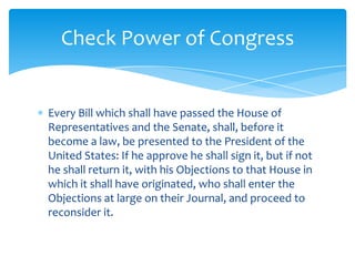 Check Power of Congress


Every Bill which shall have passed the House of
Representatives and the Senate, shall, before it
become a law, be presented to the President of the
United States: If he approve he shall sign it, but if not
he shall return it, with his Objections to that House in
which it shall have originated, who shall enter the
Objections at large on their Journal, and proceed to
reconsider it.
 
