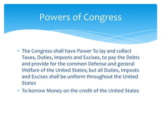 Powers of Congress


The Congress shall have Power To lay and collect
Taxes, Duties, Imposts and Excises, to pay the Debts
and provide for the common Defense and general
Welfare of the United States; but all Duties, Imposts
and Excises shall be uniform throughout the United
States
To borrow Money on the credit of the United States
 