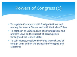 Powers of Congress (2)


To regulate Commerce with foreign Nations, and
among the several States, and with the Indian Tribes
To establish an uniform Rule of Naturalization, and
uniform Laws on the subject of Bankruptcies
throughout the United States
To coin Money, regulate the Value thereof, and of
foreign Coin, and fix the Standard of Weights and
Measures
 
