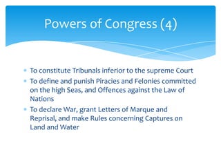 Powers of Congress (4)


To constitute Tribunals inferior to the supreme Court
To define and punish Piracies and Felonies committed
on the high Seas, and Offences against the Law of
Nations
To declare War, grant Letters of Marque and
Reprisal, and make Rules concerning Captures on
Land and Water
 