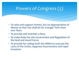 Powers of Congress (5)


To raise and support Armies, but no Appropriation of
Money to that Use shall be for a longer Term than
two Years
To provide and maintain a Navy
To make Rules for the Government and Regulation of
the land and naval Forces
To provide for calling forth the Militia to execute the
Laws of the Union, suppress Insurrections and repel
Invasions
 