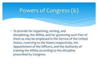 Powers of Congress (6)


To provide for organizing, arming, and
disciplining, the Militia, and for governing such Part of
them as may be employed in the Service of the United
States, reserving to the States respectively, the
Appointment of the Officers, and the Authority of
training the Militia according to the discipline
prescribed by Congress
 
