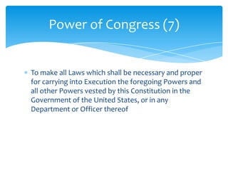 Power of Congress (7)


To make all Laws which shall be necessary and proper
for carrying into Execution the foregoing Powers and
all other Powers vested by this Constitution in the
Government of the United States, or in any
Department or Officer thereof
 