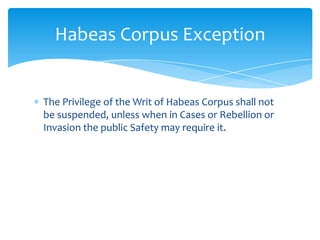 Habeas Corpus Exception


The Privilege of the Writ of Habeas Corpus shall not
be suspended, unless when in Cases or Rebellion or
Invasion the public Safety may require it.
 