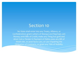 Section 10
      No State shall enter into any Treaty, Alliance, or
Confederation; grant Letters of Marque and Reprisal; coin
 Money; emit Bills of Credit; make any Thing but gold and
 silver Coin a Tender in Payment of Debts; pass any Bill of
    Attain-der, ex post facto Law, or Law impairing the
   Obligation of Contracts, or grant any Title of Nobility.
 