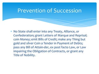 Prevention of Succession


No State shall enter into any Treaty, Alliance, or
Confederation; grant Letters of Marque and Reprisal;
coin Money; emit Bills of Credit; make any Thing but
gold and silver Coin a Tender in Payment of Debts;
pass any Bill of Attain-der, ex post facto Law, or Law
impairing the Obligation of Contracts, or grant any
Title of Nobility.
 