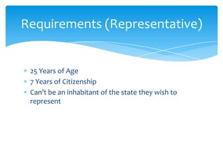 Requirements (Representative)


 25 Years of Age
 7 Years of Citizenship
 Can’t be an inhabitant of the state they wish to
 represent
 
