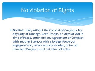No violation of Rights


No State shall, without the Consent of Congress, lay
any Duty of Tonnage, keep Troops, or Ships of War in
time of Peace, enter into any Agreement or Compact
with another State, or with a foreign Power, or
engage in War, unless actually invaded, or in such
imminent Danger as will not admit of delay.
 