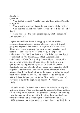 Article 1:
Question:
1. What is that project? Provide complete description. Consider
using PPM.
2. What was the scoop, deliverable, and results of the project?
3. What constraints did you experience and how did you handle
them?
4. If you had to do the same project again, what changes will
you recommend?
Degree endorsement is the strategy by which all social
occasions (underpins, customers, clients, et cetera.) formally
grasp the degree of the wander. It requires a survey of work
things and results to ensure that they are done precisely and
tasteful. If the analysis closes carelessly, the expansion
endorsement process should see and record the level and level
of satisfaction (Wortmann, J.C. 2012). Augmentation
endorsement differs from quality control since it essentially
incorporates affirmation of work comes to fruition, while
quality control implies the rightness of activity happens.
Eventual outcomes of undertaking, occasion or occasion of all
or part of the result are the outcome of the execution of the
wander plan. Records submitted to the endeavor thing portrayal
must be available for review. The terms used to portray this
record (plans, judgments, particular files, outlines, et cetera.)
vary according to the application region (Wortmann, J.C.
2012).
The audit should fuse such activities as estimation, testing and
testing to choose if the results meet the essentials. Examinations
are differing called studies, thing reviews, surveys and walking
goes; in a couple of regions of utilization, these unmistakable
terms have thin and specific significance (Wortmann, J.C.
2012). A record that a customer or support has recognized that a
 