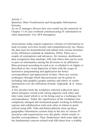 Article 1:
Question: Data Visualization and Geographic Information
Systems
As an IT manager, discuss how you would use the materials in
Chapter 11 of your textbook communicating IT information to
other department. Use APA throughout.
Associations today require expansive volumes of information to
lead everyday activities locally and comprehensively too. Hence
the data must be dismembered and talked with various branches
of the affiliation (Ajibade & Adediran, 2016). There are a
couple of contraptions and advances, for instance, dashboards
data recognition data mashups, GIS and others that can be used
to pass on information among the divisions in an affiliation.
Data portrayal according to card et al. as alluded to in Eppler is
described as the visual depiction of data with the usage of
instinctive programming and application for better
correspondence and appreciation of data. There are various
techniques through which data portrayal can be gotten to
including info-graphics graphs outlines and others to confer
information over the affiliation (Fattah, Alghamdi, & A. Amer,
2014).
A few decades back the workplace inferred a physical space
where delegates would work sitting opposite each other and
later came email which is so far being used as a technique for
correspondence. Today the significance of the workplace has
completely changed and insinuated people working in different
regions and collaboration with each other at whatever point
critical using GIS. Taba and khatavakhotan clear up those
geographic information systems help in the mix of various IT
structures and organizations over the globe, which results in
feasible correspondence. They furthermore shed some light on
the fundamental concern related with GIS about how a wobbly
 