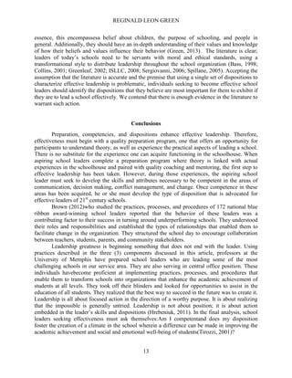 REGINALD LEON GREEN
13
essence, this encompassesa belief about children, the purpose of schooling, and people in
general. Additionally, they should have an in-depth understanding of their values and knowledge
of how their beliefs and values influence their behavior (Green, 2013). The literature is clear;
leaders of today’s schools need to be servants with moral and ethical standards, using a
transformational style to distribute leadership throughout the school organization (Bass, 1998;
Collins, 2001; Greenleaf, 2002; ISLLC, 2008; Sergiovanni, 2006; Spillane, 2005). Accepting the
assumption that the literature is accurate and the premise that using a single set of dispositions to
characterize effective leadership is problematic, individuals seeking to become effective school
leaders should identify the dispositions that they believe are most important for them to exhibit if
they are to lead a school effectively. We contend that there is enough evidence in the literature to
warrant such action.
Conclusions
Preparation, competencies, and dispositions enhance effective leadership. Therefore,
effectiveness must begin with a quality preparation program, one that offers an opportunity for
participants to understand theory, as well as experience the practical aspects of leading a school.
There is no substitute for the experience one can acquire functioning in the schoolhouse. When
aspiring school leaders complete a preparation program where theory is linked with actual
experiences in the schoolhouse and paired with quality coaching and mentoring, the first step to
effective leadership has been taken. However, during those experiences, the aspiring school
leader must seek to develop the skills and attributes necessary to be competent in the areas of
communication, decision making, conflict management, and change. Once competence in these
areas has been acquired, he or she must develop the type of disposition that is advocated for
effective leaders of 21st
century schools.
Brown (2012)who studied the practices, processes, and procedures of 172 national blue
ribbon award-winning school leaders reported that the behavior of these leaders was a
contributing factor to their success in turning around underperforming schools. They understood
their roles and responsibilities and established the types of relationships that enabled them to
facilitate change in the organization. They structured the school day to encourage collaboration
between teachers, students, parents, and community stakeholders.
Leadership greatness is beginning something that does not end with the leader. Using
practices described in the three (3) components discussed in this article, professors at the
University of Memphis have prepared school leaders who are leading some of the most
challenging schools in our service area. They are also serving in central office position. These
individuals havebecome proficient at implementing practices, processes, and procedures that
enable them to transform schools into organizations that enhance the academic achievement of
students at all levels. They took off their blinders and looked for opportunities to assist in the
education of all students. They realized that the best way to succeed in the future was to create it.
Leadership is all about focused action in the direction of a worthy purpose. It is about realizing
that the impossible is generally untried. Leadership is not about position; it is about action
embedded in the leader’s skills and dispositions (Hrebeniuk, 2011). In the final analysis, school
leaders seeking effectiveness must ask themselves:Am I competentand does my disposition
foster the creation of a climate in the school wherein a difference can be made in improving the
academic achievement and social and emotional well-being of students(Tirozzi, 2001)?
 