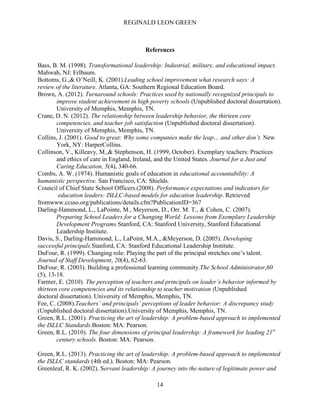 REGINALD LEON GREEN
14
References
Bass, B. M. (1998). Transformational leadership: Industrial, military, and educational impact.
Mahwah, NJ: Erlbaum.
Bottoms, G.,& O’Neill, K. (2001).Leading school improvement what research says: A
review of the literature. Atlanta, GA: Southern Regional Education Board.
Brown, A. (2012). Turnaround schools: Practices used by nationally recognized principals to
improve student achievement in high poverty schools (Unpublished doctoral dissertation).
University of Memphis, Memphis, TN.
Crane, D. N. (2012). The relationship between leadership behavior, the thirteen core
competencies, and teacher job satisfaction (Unpublished doctoral dissertation).
University of Memphis, Memphis, TN.
Collins, J. (2001). Good to great: Why some companies make the leap… and other don’t. New
York, NY: HarperCollins.
Collinson, V., Killeavy, M.,& Stephenson, H. (1999, October). Exemplary teachers: Practices
and ethics of care in England, Ireland, and the United States. Journal for a Just and
Caring Education, 5(4), 340-66.
Combs, A. W. (1974). Humanistic goals of education in educational accountability: A
humanistic perspective. San Francisco, CA: Shields.
Council of Chief State School Officers.(2008). Performance expectations and indicators for
education leaders: ISLLC-based models for education leadership. Retrieved
fromwww.ccsso.org/publications/details.cfm?PublicationID=367
Darling-Hammond, L., LaPointe, M., Meyerson, D., Orr. M. T., & Cohen, C. (2007).
Preparing School Leaders for a Changing World: Lessons from Exemplary Leadership
Development Programs.Stanford, CA: Stanford University, Stanford Educational
Leadership Institute.
Davis, S., Darling-Hammond, L., LaPoint, M.A., &Meyerson, D. (2005). Developing
successful principals.Stanford, CA: Stanford Educational Leadership Institute.
DuFour, R. (1999). Changing role: Playing the part of the principal stretches one’s talent.
Journal of Staff Development, 20(4), 62-63.
DuFour, R. (2003). Building a professional learning community.The School Administrator,60
(5), 13-18.
Farmer, E. (2010). The perception of teachers and principals on leader’s behavior informed by
thirteen core competencies and its relationship to teacher motivation (Unpublished
doctoral dissertation). University of Memphis, Memphis, TN.
Fee, C. (2008).Teachers’ and principals’ perceptions of leader behavior: A discrepancy study
(Unpublished doctoral dissertation).University of Memphis, Memphis, TN.
Green, R.L. (2001). Practicing the art of leadership: A problem-based approach to implemented
the ISLLC Standards.Boston: MA: Pearson.
Green, R.L. (2010). The four dimensions of principal leadership: A framework for leading 21st
century schools. Boston: MA: Pearson.
Green, R.L. (2013). Practicing the art of leadership: A problem-based approach to implemented
the ISLLC standards (4th ed.). Boston: MA: Pearson.
Greenleaf, R. K. (2002). Servant leadership: A journey into the nature of legitimate power and
 