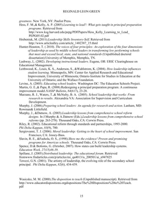 REGINALD LEON GREEN
15
greatness. New York, NY: Paulist Press.
Hess, F. M.,& Kelly, A. P. (2005).Learning to lead?: What gets taught in principal preparation
programs. Retrieved from
http://www.ksg.harvard.edu/pepg/PDFPapers/Hess_Kelly_Learning_to_Lead_
PEPG05.02.pdf
Hrebeniuk, M. (2011).Leadership Skills Inventory-Self. Retrieved from
http://www.articlealley.com/article_1482387_15.thml
Hunter-Heaston, T. ( 2010). The voices of four principles: An exploration of the four dimensions
of leadership as used by middle school leaders in transforming low performing schools
that meet and exceed local, state, and national standards (Unpublished doctoral
dissertation).University of Memphis, Memphis, TN.
Lashway, L. (2002). Developing instructional leaders. Eugene, OR: ERIC Clearinghouse on
Educational Management.
Leithwood, K., Louis, K. S., Anderson, S., &Wahlstrom, K. (2004). How leadership influences
student learning. Minneapolis, MN: Center for Applied Research and Educational
Improvement, University of Minnesota; Ontario Institute for Studies in Education at the
University of Ontario; and the Wallace Foundation.
Levine, A. (2005). Educating school leaders. Washington DC: The Education Schools Project.
Martin, G. E.,& Papa, R. (2008).Redesigning a principal preparation program: A continuous
improvement model.NASSP Bulletin, 84(617), 23-28.
Marzano, R. J., Waters, T.,& McNulty, B. A. (2005). School leadership that works: From
research to results. Alexandria VA: Association for Supervision and Curriculum
Development.
Murphy, J. (2006).Preparing school leaders: An agenda for research and action. Lanham, MD:
Rowman& Littlefield.
Murphy, J., &Datnow, A. (2003).Leadership lessons from comprehensive school reform
designs. In J.Murphy & A.Datnow (Eds.),Leadership lessons from comprehensive school
reforms (pp. 263-278). Thousand Oaks, CA: Corwin Press.
Riley, R. (2002). Educational reform through standards and partnerships, 1993-2000.
Phi Delta Kappan, 83(9), 700.
Sergiovanni, T. J. (2006). Moral leadership: Getting to the heart of school improvement. San
Francisco, CA: Jossey-Bass.
Slavin, R. E., &Fashola, O. S., (1998).Show me the evidence! Proven and promising
programs for Americas schools. Thousand Oaks, CA: Corwin Press.
Spence, D.& Bottoms, G. (October, 2007). How states can build leadership systems.
Education Week, 27(15)46-39.
Spillane, J. (2005).Distributed leadership: The educational forum. Retrieved
fromwww.findarticles.com/p/articles/mi_qa4013/is_200501/ai_n947825
Terozzi, G.N. (2001). The artistry of leadership, the evolving role of the secondary school
principal. Phi Delta Kappan, 82(6), 434-439.
Wasicsko, M. M. (2000).The disposition to teach (Unpublished manuscript). Retrieved from
http://www.educatordispositions.orgdispositions/The%20Dispositions%20to%20Teach.
pdf
 