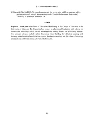 REGINALD LEON GREEN
16
Williams-Griffin, S. (2012).The transformation of a low performing middle school into a high
performing middle school: An autoethnography(Unpublished doctoral dissertation).
University of Memphis, Memphis, TN.
Author
Reginald Leon Green is Professor of Educational Leadership in the College of Education at the
University of Memphis. Dr. Green teaches courses in educational leadership with a focus on
instructional leadership, school reform, and models for turning around low performing schools.
His research interests include school leadership, team building for effective teaching and
learning, superintendent/board relations, school district restructuring, and the effects of nurturing
characteristics on the academic achievement of students.
 