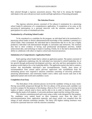 REGINALD LEON GREEN
5
then selected through a rigorous assessment process. They had to be among the brightest
individuals in the area with proven track records and high aspirations of becoming principals.
The Selection Process
The rigorous selection process consisted of five phases:1) nomination by a practicing
school leader;2) submission of a comprehensive application; 3) completion of an essay at the
university;4) participation in a personal interview with the selection committee, and 5)
participation in a series of simulated activities.
Nomination by a Practicing School Leader
To be considered as a candidate for the program, an individual had to be nominated by a
practicing school leader or district administratorwith knowledge of the candidate’s potential as a
school leader. Once nominated, the individual had to demonstrate that he or she was a highly
productive individual with demonstrated strengths in curriculum and instruction. The nominee
also had to show evidence of having used professional development activities, student
achievement data, and technology to improve teaching. Finally, he or she had to demonstrate the
ability to collaborate with others to improve school and classroom practices.
Submission of a Comprehensive Application Packet
Each aspiring school leader had to submit an application packet. The packet consisted of
a letter of application explaining why the individual was interested in school leadership, his or
her growth through professional development activities, and why and how participation in this
program would improve his or her leadership ability. The application packet also had to contain a
resume that describedthe individual’s past accomplishments. Finally, three letters of
recommendation from current and/or previous supervisors who weredifferent from the
nominating person were required.A selection committee consisting of university professors,
practicing administrators, and community leaders used a rubric scale toscore each item in the
application packet and award each candidate a score.
Completion of an Essay
The third phase of the selection process involved the candidate writing an essay onsite.
Having successfully progressed through the first two phases of the process,each candidate was
invited to campus for the purpose of developing a three-to-five (3-5) page essay reviewing what
leaders of today’s schools need to know and be able to do in order to function effectively in
addressing the needs of all students. A university professor supervised the writing of the essay.
The selection committeescored each essay using a rubric scale designed for that purpose.
The candidates were ranked based on their composite score from the three (3)
activities(nomination letter, application materials, and essay) which was compiled from the
ratings of each selection committee member. The thirty (30) highest ranking nominees were
invited for a personal interview with the selection committee.
 