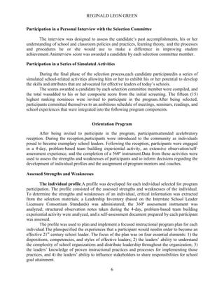 REGINALD LEON GREEN
6
Participation in a Personal Interview with the Selection Committee
The interview was designed to assess the candidate’s past accomplishments, his or her
understanding of school and classroom policies and practices, learning theory, and the processes
and procedures he or she would use to make a difference in improving student
achievement.Aninterview score was awarded a candidate by each selection committee member.
Participation in a Series of Simulated Activities
During the final phase of the selection process,each candidate participatedin a series of
simulated school-related activities allowing him or her to exhibit his or her potential to develop
the skills and attributes that are advocated for effective leaders of today’s schools.
The scores awarded a candidate by each selection committee member were compiled, and
the total wasadded to his or her composite score from the initial screening. The fifteen (15)
highest ranking nominees were invited to participate in the program.After being selected,
participants committed themselves to an ambitious schedule of meetings, seminars, readings, and
school experiences that were integrated into the following program components.
Orientation Program
After being invited to participate in the program, participantsattended acelebratory
reception. During the reception,participants were introduced to the community as individuals
posed to become exemplary school leaders. Following the reception, participants were engaged
in a 4-day, problem-based team building experiential activity, an extensive observation/self-
assessment experience, and the completion of a 360º instrument.Data from these activities were
used to assess the strengths and weaknesses of participants and to inform decisions regarding the
development of individual profiles and the assignment of program mentors and coaches.
Assessed Strengths and Weaknesses
The individual profile.A profile was developed for each individual selected for program
participation. The profile consisted of the assessed strengths and weaknesses of the individual.
To determine the strengths and weaknesses of an individual, critical information was extracted
from the selection materials; a Leadership Inventory (based on the Interstate School Leader
Licensure Consortium Standards) was administered; the 360º assessment instrument was
analyzed; structured observation notes taken during the 4-day, problem-based team building
experiential activity were analyzed, and a self-assessment document prepared by each participant
was assessed.
The profile was used to plan and implement a focused instructional program plan for each
individual.The planspecified the experiences that a participant would needin order to become an
effective 21st
century school leader. The focus of the plan was on four essential elements: 1) the
dispositions, competencies, and styles of effective leaders; 2) the leaders’ ability to understand
the complexity of school organizations and distribute leadership throughout the organization; 3)
the leaders’ knowledge of proven instructional practices and processes for implementing those
practices, and 4) the leaders’ ability to influence stakeholders to share responsibilities for school
goal attainment.
 